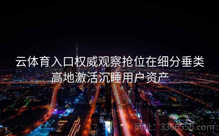 云体育入口权威观察抢位在细分垂类高地激活沉睡用户资产 云体育入口权威观察抢位在细分垂类高地激活沉睡用户资产