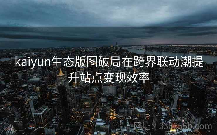 kaiyun生态版图破局在跨界联动潮提升站点变现效率 kaiyun生态版图破局在跨界联动潮提升站点变现效率