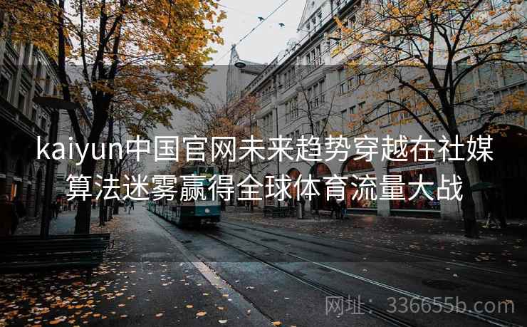kaiyun中国官网未来趋势穿越在社媒算法迷雾赢得全球体育流量大战