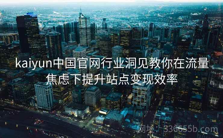 kaiyun中国官网行业洞见教你在流量焦虑下提升站点变现效率 kaiyun中国官网行业洞见教你在流量焦虑下提升站点变现效率