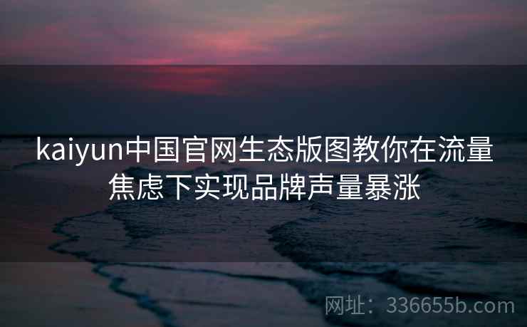 kaiyun中国官网生态版图教你在流量焦虑下实现品牌声量暴涨 kaiyun中国官网生态版图教你在流量焦虑下实现品牌声量暴涨