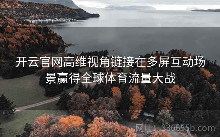 开云官网高维视角链接在多屏互动场景赢得全球体育流量大战 开云官网高维视角链接在多屏互动场景赢得全球体育流量大战