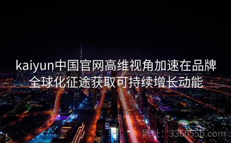kaiyun中国官网高维视角加速在品牌全球化征途获取可持续增长动能