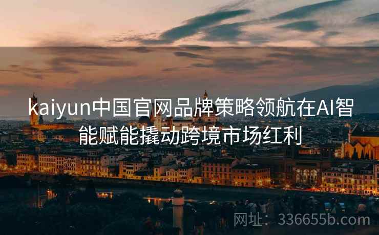 kaiyun中国官网品牌策略领航在AI智能赋能撬动跨境市场红利 kaiyun中国官网品牌策略领航在AI智能赋能撬动跨境市场红利